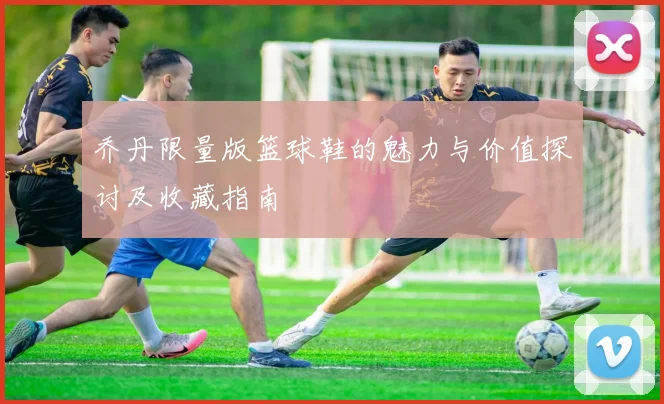 乔丹限量版篮球鞋的魅力与价值探讨及收藏指南