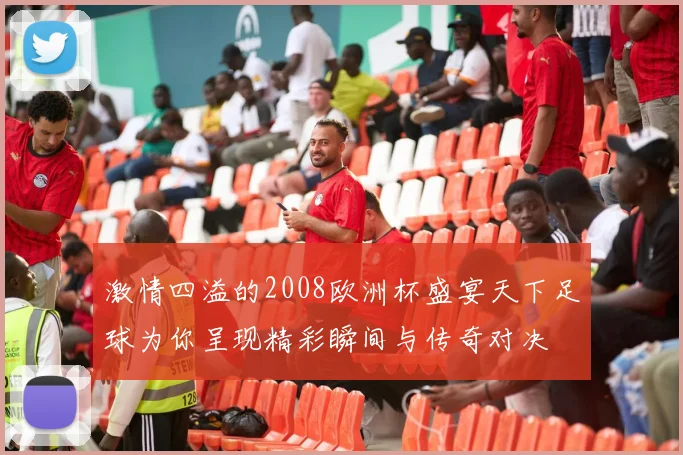 激情四溢的2008欧洲杯盛宴天下足球为你呈现精彩瞬间与传奇对决