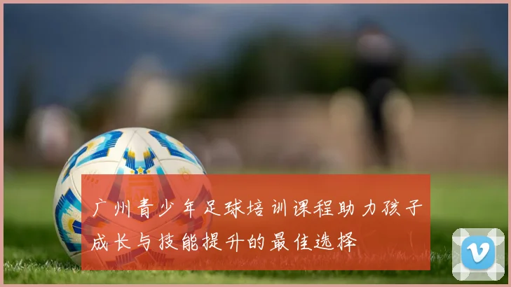 广州青少年足球培训课程助力孩子成长与技能提升的最佳选择