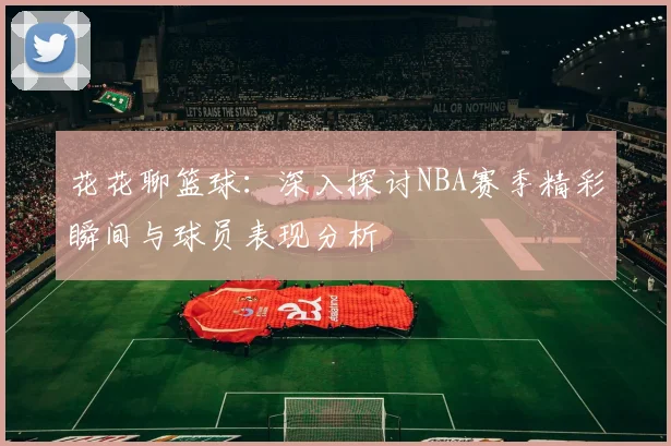 花花聊篮球：深入探讨NBA赛季精彩瞬间与球员表现分析