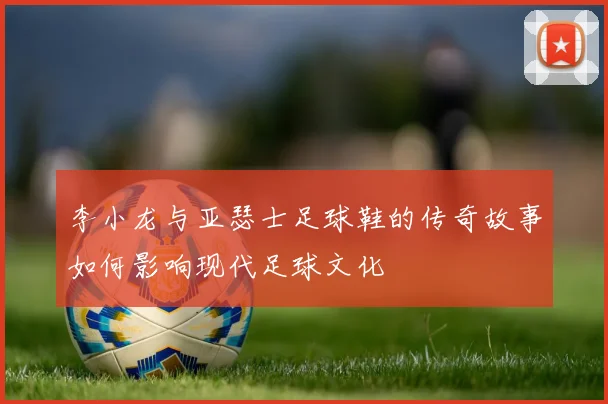 李小龙与亚瑟士足球鞋的传奇故事如何影响现代足球文化